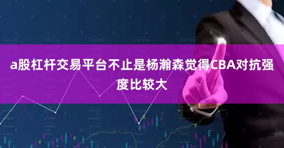 a股杠杆交易平台不止是杨瀚森觉得CBA对抗强度比较大