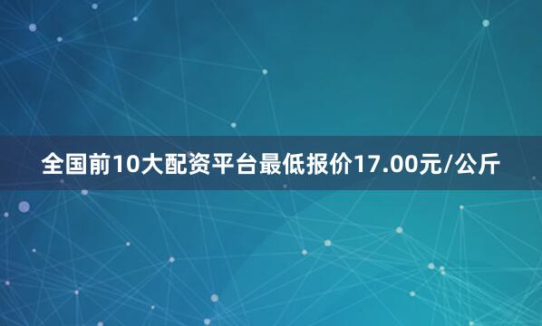 全国前10大配资平台最低报价17.00元/公斤