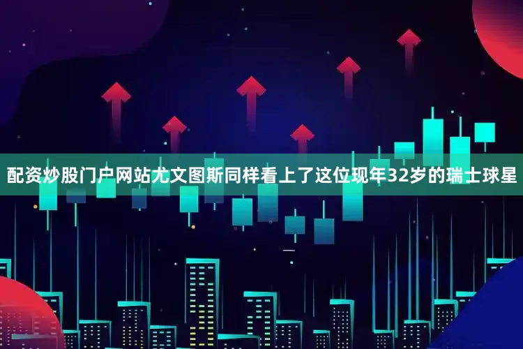 配资炒股门户网站尤文图斯同样看上了这位现年32岁的瑞士球星