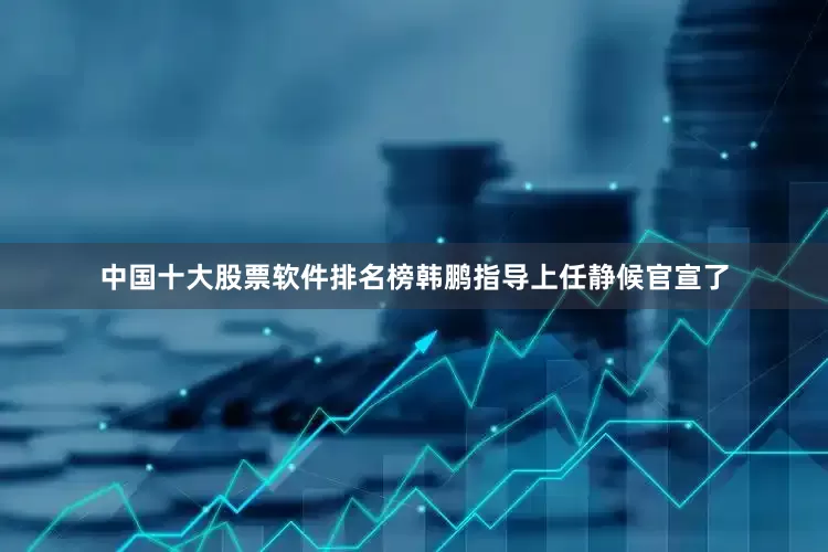 中国十大股票软件排名榜韩鹏指导上任静候官宣了