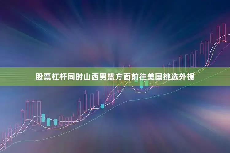 股票杠杆同时山西男篮方面前往美国挑选外援