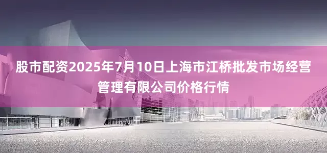 股市配资2025年7月10日上海市江桥批发市场经营管理有限公司价格行情