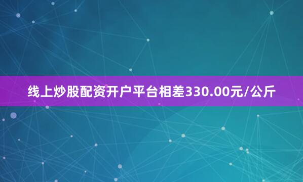 线上炒股配资开户平台相差330.00元/公斤