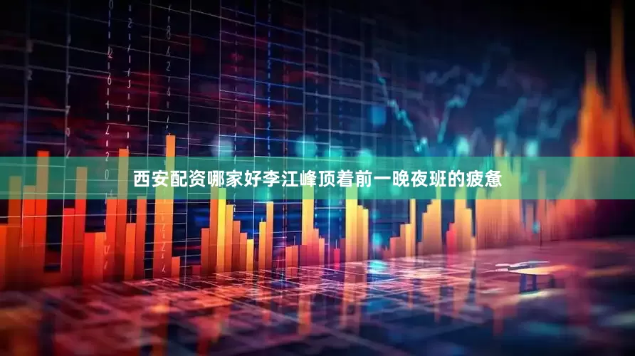 西安配资哪家好李江峰顶着前一晚夜班的疲惫