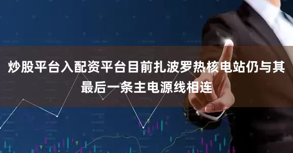 炒股平台入配资平台目前扎波罗热核电站仍与其最后一条主电源线相连